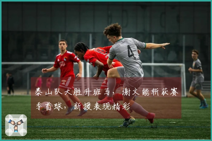 泰山队大胜升班马，谢文能斩获赛季首球，新援表现精彩