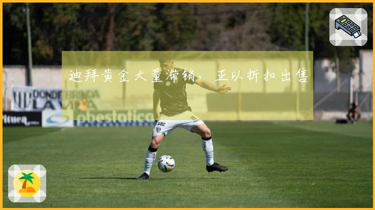 迪拜黄金大量滞销，正以折扣出售