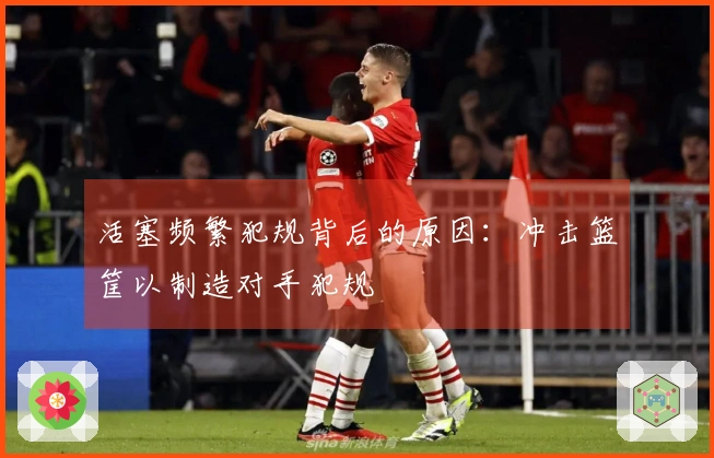 活塞频繁犯规背后的原因：冲击篮筐以制造对手犯规