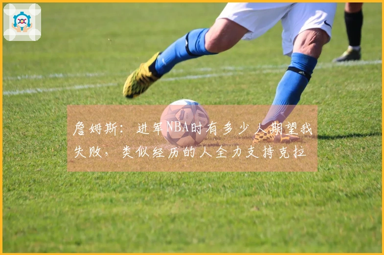 詹姆斯：进军NBA时有多少人期望我失败，类似经历的人全力支持克拉克