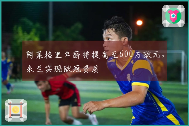 阿莱格里年薪将提高至600万欧元，米兰实现欧冠资质