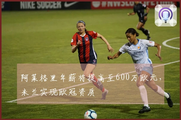 阿莱格里年薪将提高至600万欧元，米兰实现欧冠资质