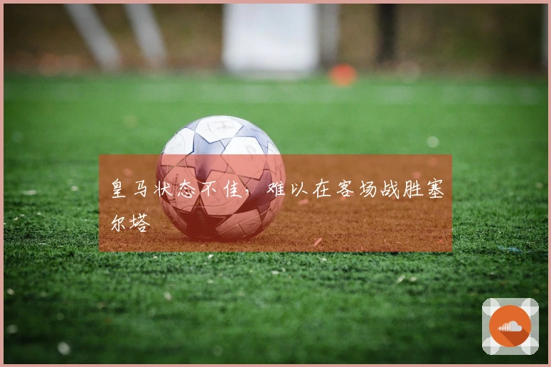 皇马状态不佳，难以在客场战胜塞尔塔