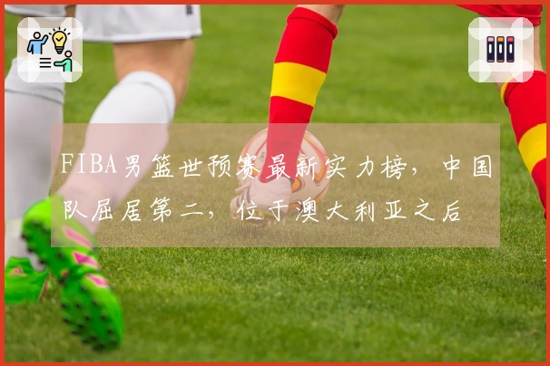 FIBA男篮世预赛最新实力榜，中国队屈居第二，位于澳大利亚之后