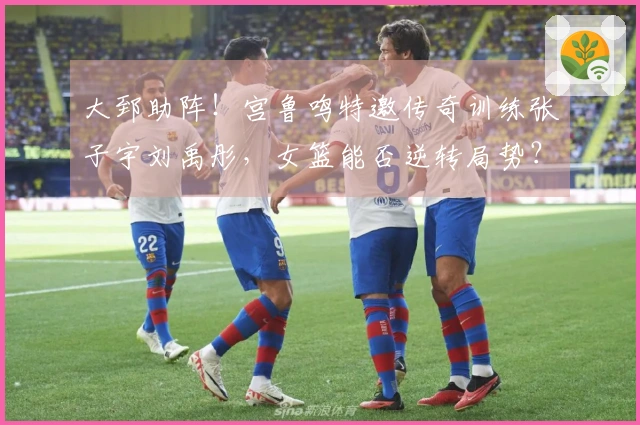 大郅助阵！宫鲁鸣特邀传奇训练张子宇刘禹彤，女篮能否逆转局势？