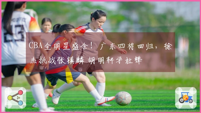 CBA全明星盛会！广东四将回归，徐杰挑战张镇麟 胡明轩学杜锋