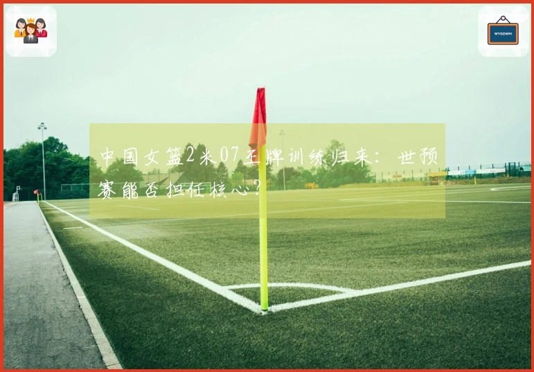 中国女篮2米07王牌训练归来：世预赛能否担任核心？