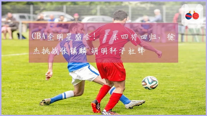 CBA全明星盛会！广东四将回归，徐杰挑战张镇麟 胡明轩学杜锋