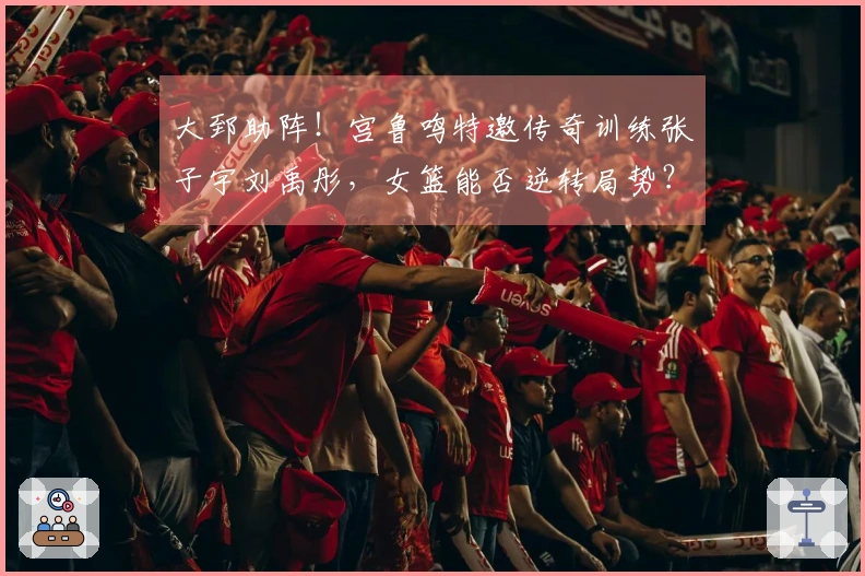 大郅助阵！宫鲁鸣特邀传奇训练张子宇刘禹彤，女篮能否逆转局势？
