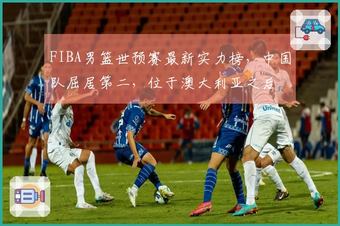 FIBA男篮世预赛最新实力榜，中国队屈居第二，位于澳大利亚之后