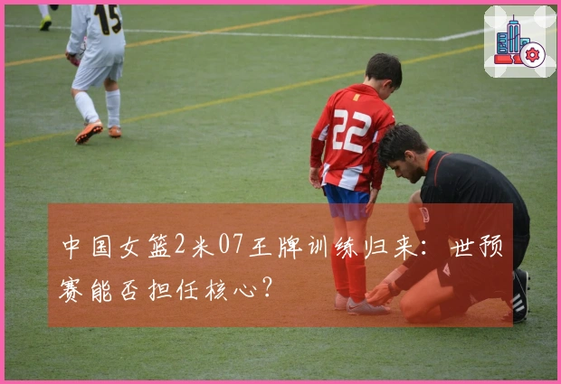 中国女篮2米07王牌训练归来：世预赛能否担任核心？