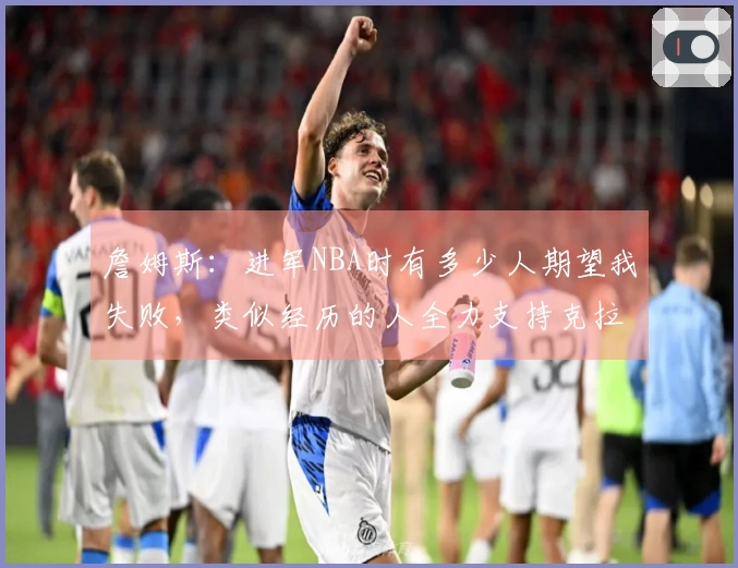 詹姆斯：进军NBA时有多少人期望我失败，类似经历的人全力支持克拉克