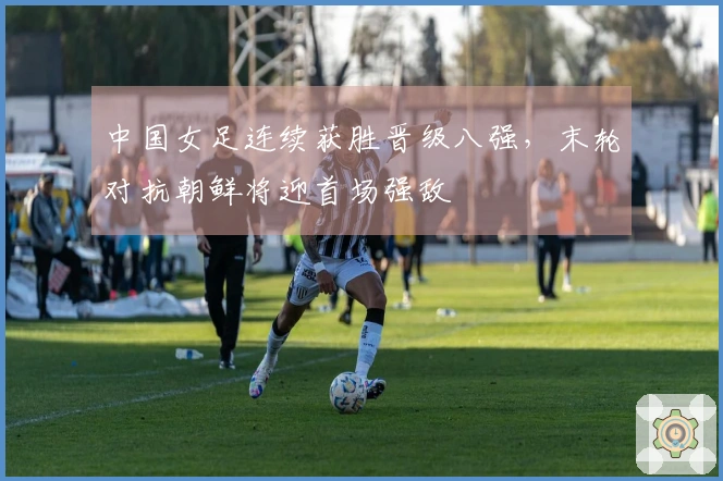 中国女足连续获胜晋级八强，末轮对抗朝鲜将迎首场强敌