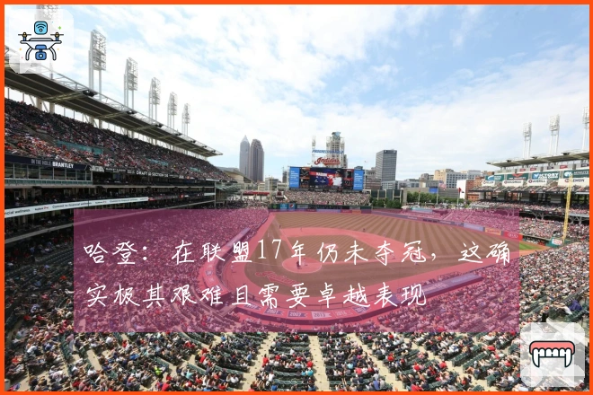 哈登：在联盟17年仍未夺冠，这确实极其艰难且需要卓越表现