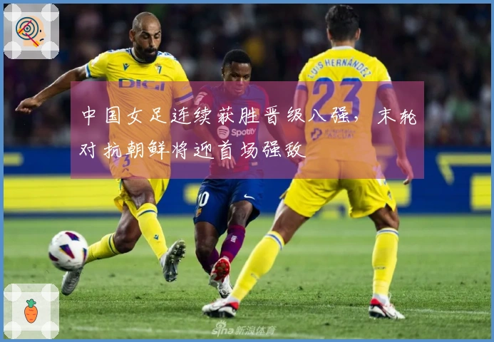 中国女足连续获胜晋级八强，末轮对抗朝鲜将迎首场强敌